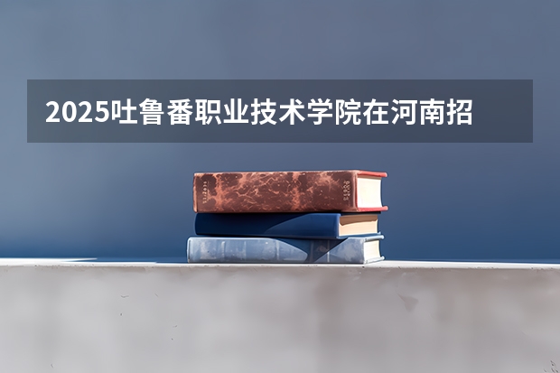 2025吐鲁番职业技术学院在河南招生计划人数