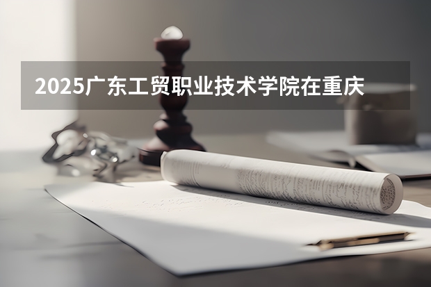 2025广东工贸职业技术学院在重庆招生计划人数