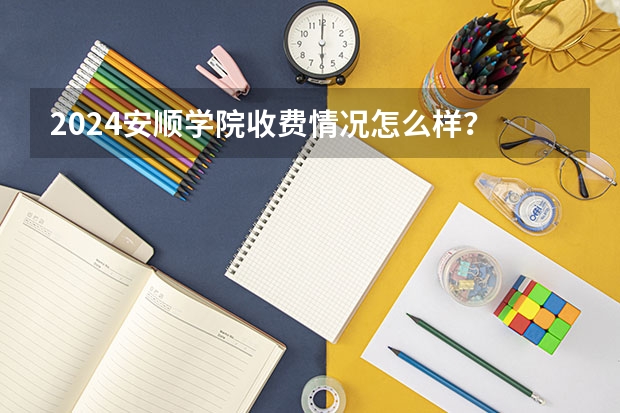 2024安顺学院收费情况怎么样？