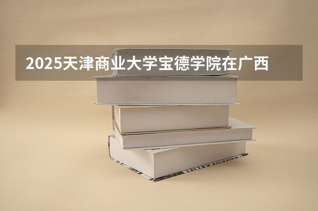 2025天津商业大学宝德学院在广西招生计划人数