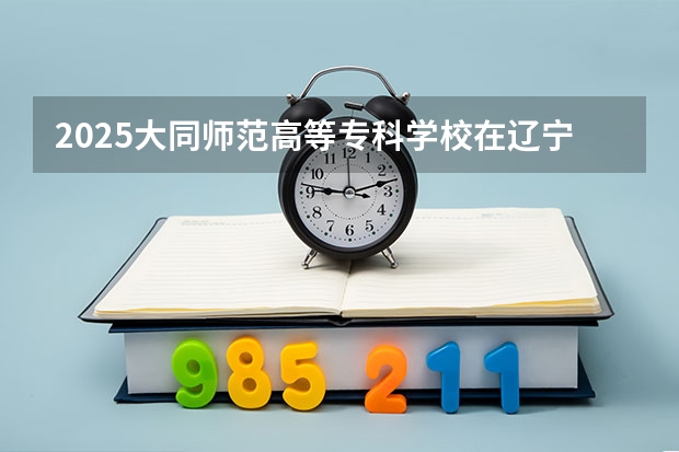 2025大同师范高等专科学校在辽宁招生计划人数