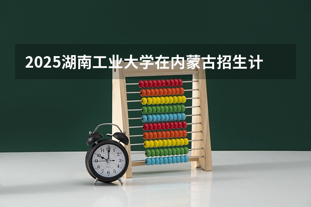 2025湖南工业大学在内蒙古招生计划人数