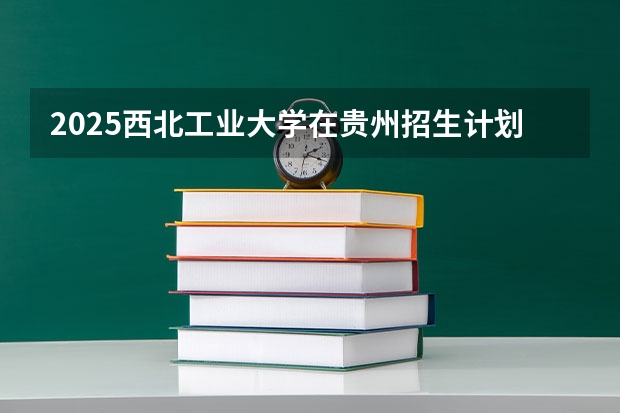 2025西北工业大学在贵州招生计划人数