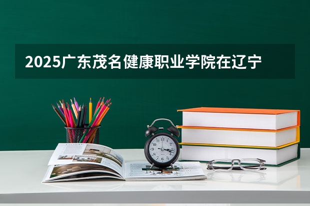 2025广东茂名健康职业学院在辽宁招生计划人数