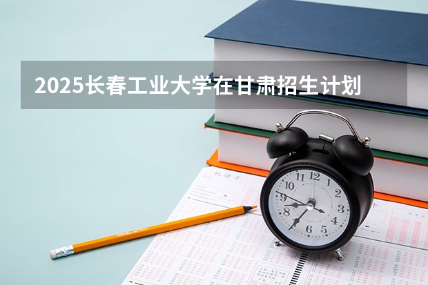 2025长春工业大学在甘肃招生计划人数