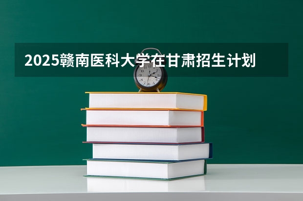 2025赣南医科大学在甘肃招生计划人数