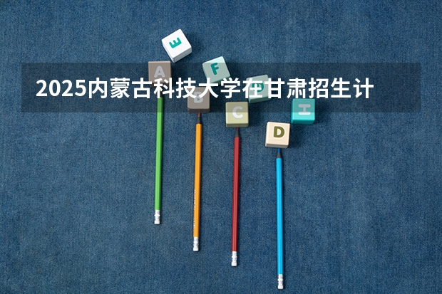 2025内蒙古科技大学在甘肃招生计划人数