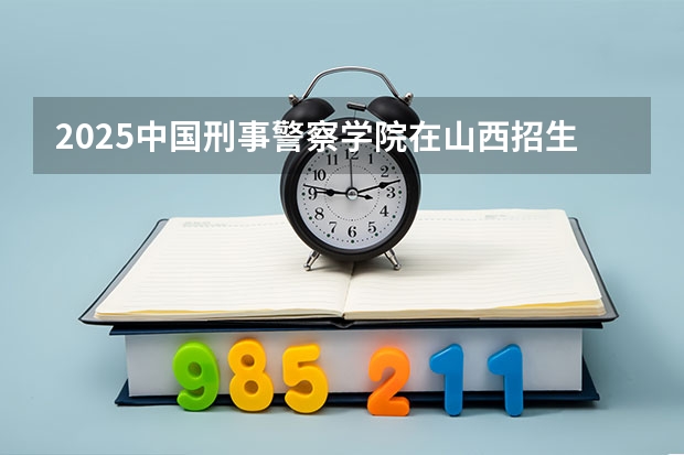 2025中国刑事警察学院在山西招生计划人数