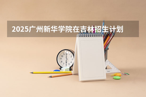 2025广州新华学院在吉林招生计划人数
