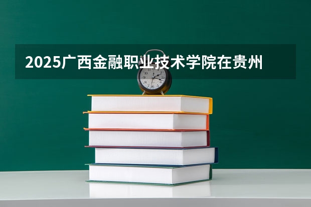 2025广西金融职业技术学院在贵州招生计划人数