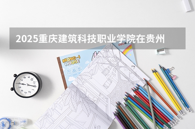 2025重庆建筑科技职业学院在贵州招生计划人数