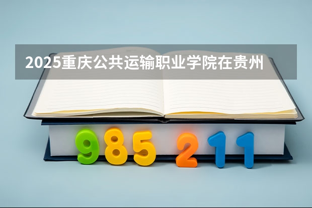 2025重庆公共运输职业学院在贵州招生计划人数