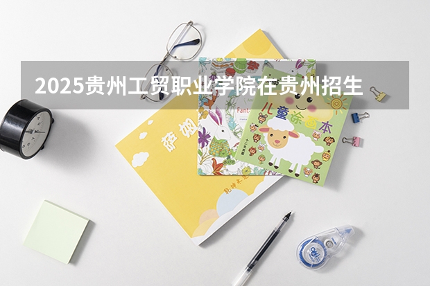 2025贵州工贸职业学院在贵州招生计划人数