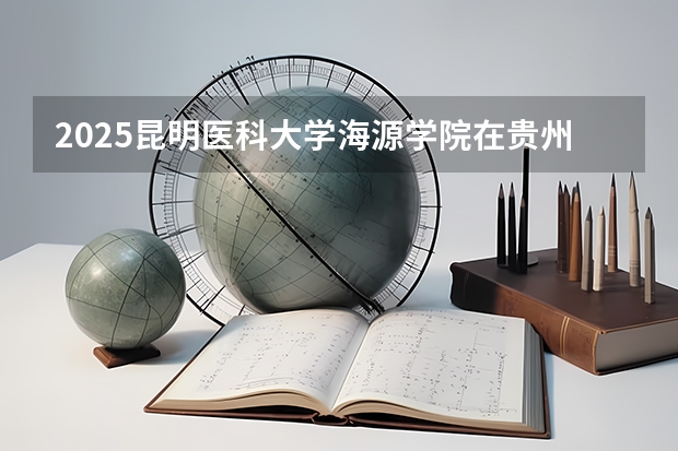 2025昆明医科大学海源学院在贵州招生计划人数