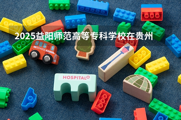 2025益阳师范高等专科学校在贵州招生计划人数