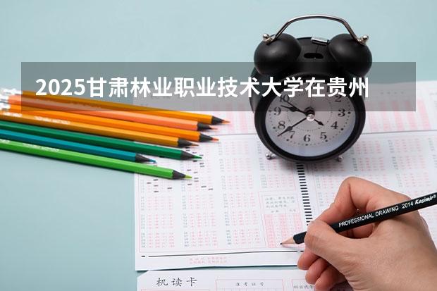 2025甘肃林业职业技术大学在贵州招生计划人数