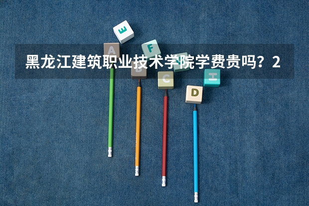 黑龙江建筑职业技术学院学费贵吗？2026年录取分数、报到流程与就业分析