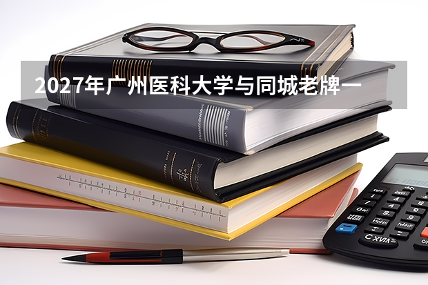 2027年广州医科大学与同城老牌一本对比，同分怎么选
