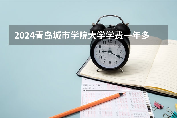 2024青岛城市学院大学学费一年多少钱？