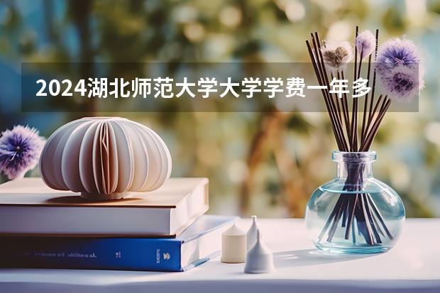 2024湖北师范大学大学学费一年多少钱？